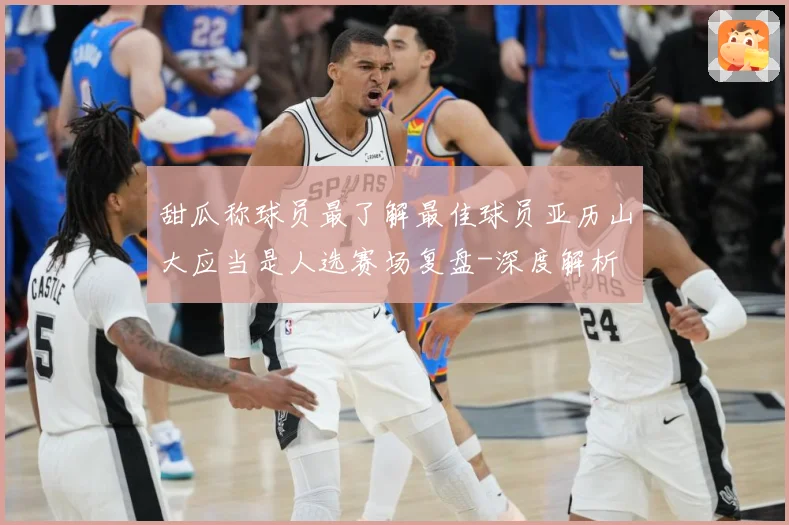 甜瓜称球员最了解最佳球员亚历山大应当是人选赛场复盘-深度解析