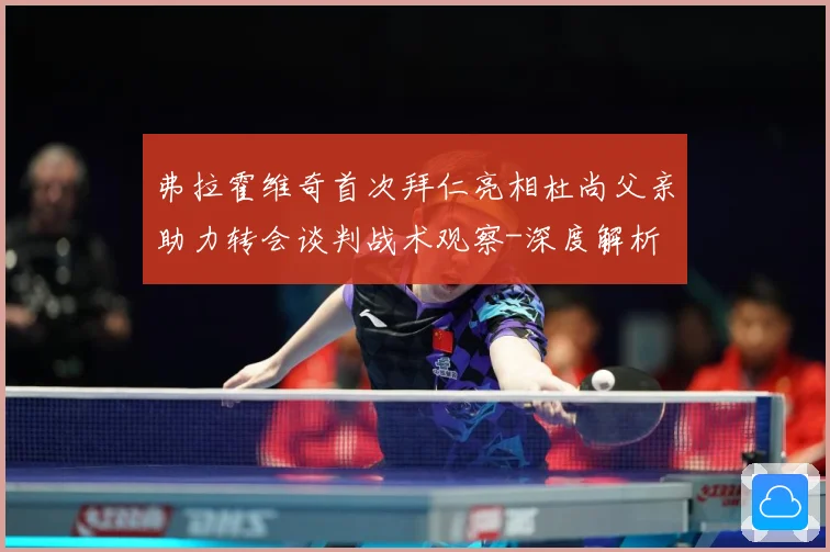 弗拉霍维奇首次拜仁亮相杜尚父亲助力转会谈判战术观察-深度解析