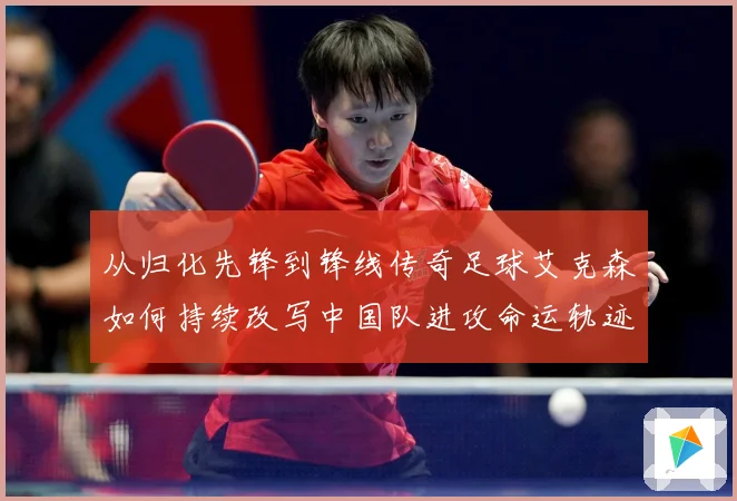 从归化先锋到锋线传奇足球艾克森如何持续改写中国队进攻命运轨迹战术观察-深度解析