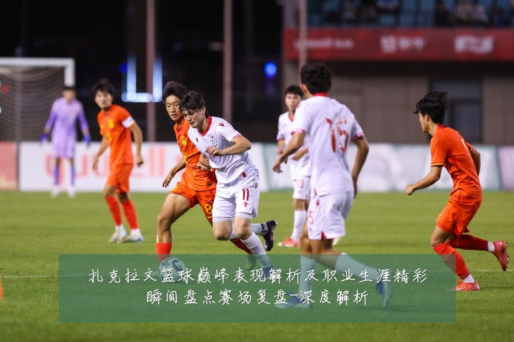 扎克拉文篮球巅峰表现解析及职业生涯精彩瞬间盘点赛场复盘-深度解析